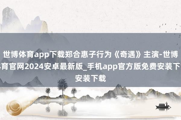 世博体育app下载郑合惠子行为《奇遇》主演-世博体育官网2024安卓最新版_手机app官方版免费安装下载