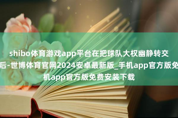 shibo体育游戏app平台在把球队大权幽静转交给东契奇之后-世博体育官网2024安卓最新版_手机app官方版免费安装下载