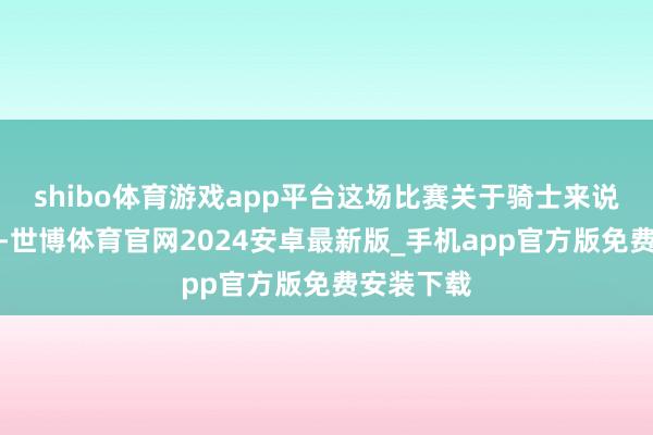 shibo体育游戏app平台这场比赛关于骑士来说兴趣要紧-世博体育官网2024安卓最新版_手机app官方版免费安装下载