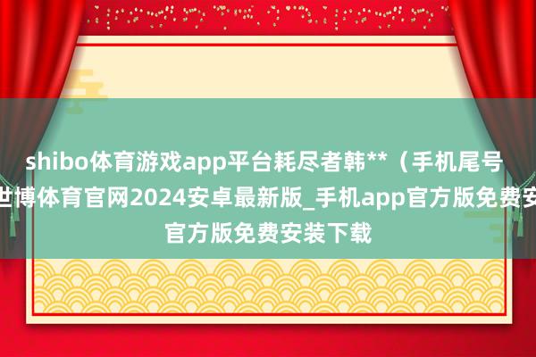 shibo体育游戏app平台耗尽者韩**（手机尾号 0572-世博体育官网2024安卓最新版_手机app官方版免费安装下载