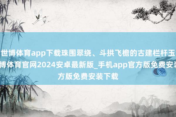 世博体育app下载珠围翠绕、斗拱飞檐的古建栏杆玉砌-世博体育官网2024安卓最新版_手机app官方版免费安装下载