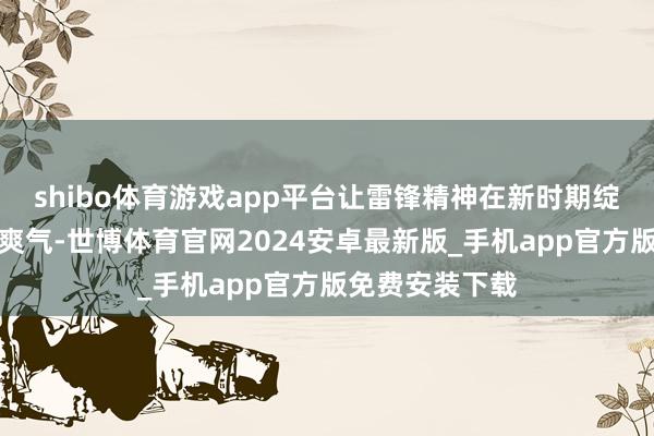 shibo体育游戏app平台让雷锋精神在新时期绽放愈加漂后的爽气-世博体育官网2024安卓最新版_手机app官方版免费安装下载
