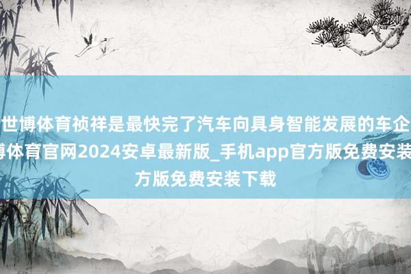 世博体育祯祥是最快完了汽车向具身智能发展的车企-世博体育官网2024安卓最新版_手机app官方版免费安装下载