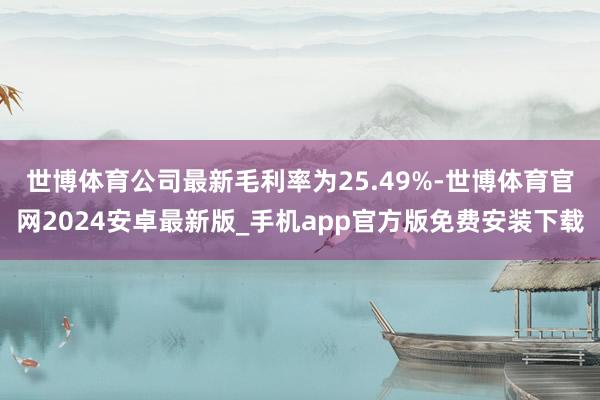 世博体育　　公司最新毛利率为25.49%-世博体育官网2024安卓最新版_手机app官方版免费安装下载