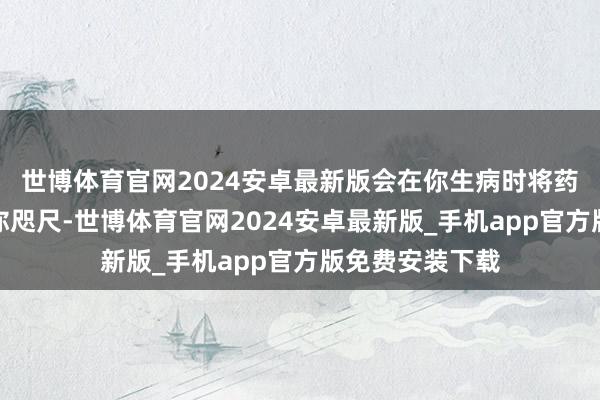 世博体育官网2024安卓最新版会在你生病时将药片与温水递到你咫尺-世博体育官网2024安卓最新版_手机app官方版免费安装下载