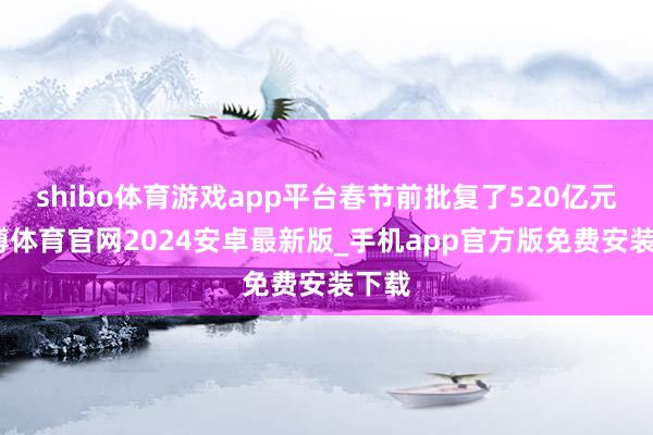 shibo体育游戏app平台春节前批复了520亿元-世博体育官网2024安卓最新版_手机app官方版免费安装下载