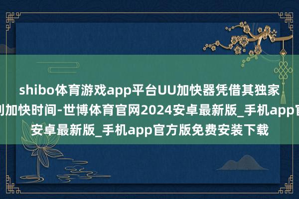 shibo体育游戏app平台UU加快器凭借其独家自研的黑科技和专利加快时间-世博体育官网2024安卓最新版_手机app官方版免费安装下载