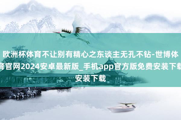 欧洲杯体育不让别有精心之东谈主无孔不钻-世博体育官网2024安卓最新版_手机app官方版免费安装下载