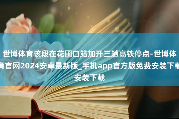 世博体育该段在花圃口站加开三趟高铁停点-世博体育官网2024安卓最新版_手机app官方版免费安装下载