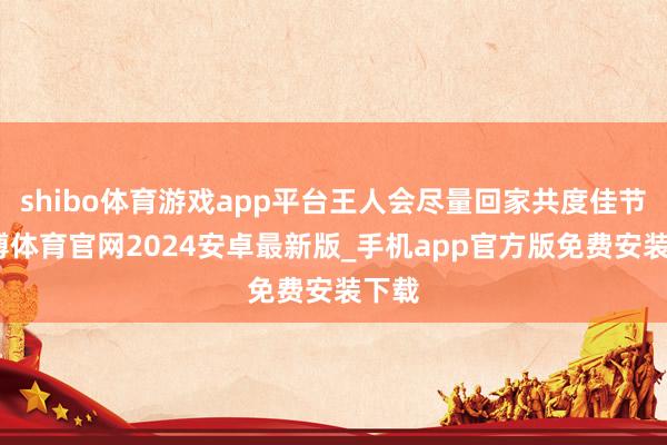 shibo体育游戏app平台王人会尽量回家共度佳节-世博体育官网2024安卓最新版_手机app官方版免费安装下载