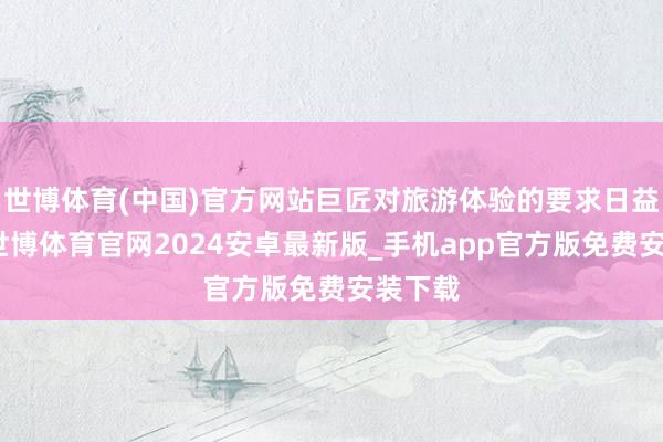 世博体育(中国)官方网站巨匠对旅游体验的要求日益擢升-世博体育官网2024安卓最新版_手机app官方版免费安装下载