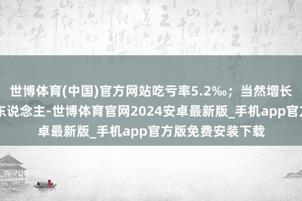 世博体育(中国)官方网站吃亏率5.2‰；当然增长东说念主口47万东说念主-世博体育官网2024安卓最新版_手机app官方版免费安装下载