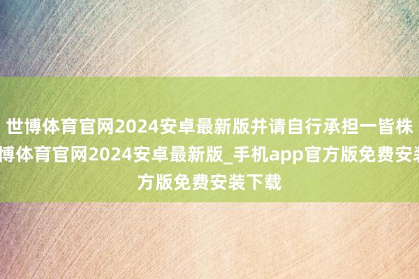世博体育官网2024安卓最新版并请自行承担一皆株连-世博体育官网2024安卓最新版_手机app官方版免费安装下载