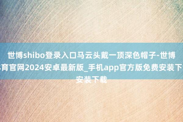 世博shibo登录入口马云头戴一顶深色帽子-世博体育官网2024安卓最新版_手机app官方版免费安装下载