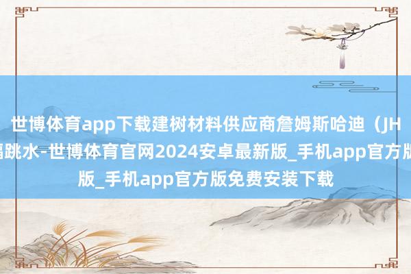 世博体育app下载建树材料供应商詹姆斯哈迪（JHX）的股价大幅跳水-世博体育官网2024安卓最新版_手机app官方版免费安装下载