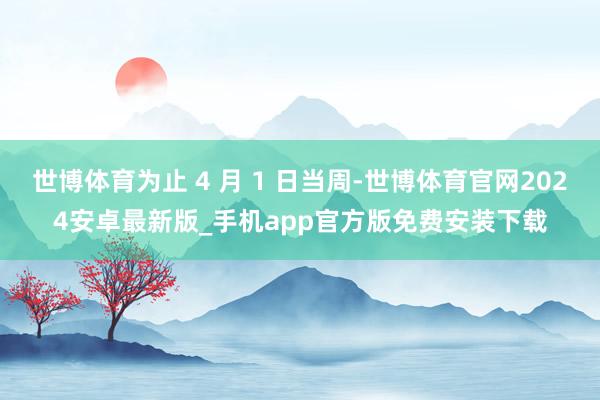 世博体育为止 4 月 1 日当周-世博体育官网2024安卓最新版_手机app官方版免费安装下载