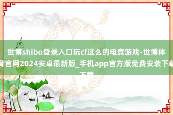 世博shibo登录入口玩cf这么的电竞游戏-世博体育官网2024安卓最新版_手机app官方版免费安装下载