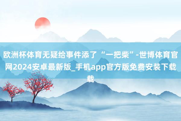 欧洲杯体育无疑给事件添了 “一把柴”-世博体育官网2024安卓最新版_手机app官方版免费安装下载