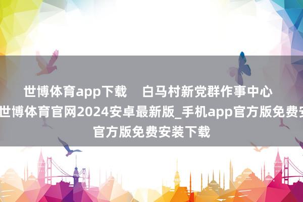 世博体育app下载    白马村新党群作事中心  据先容-世博体育官网2024安卓最新版_手机app官方版免费安装下载