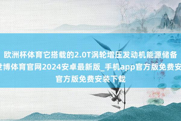 欧洲杯体育它搭载的2.0T涡轮增压发动机能源储备弥散-世博体育官网2024安卓最新版_手机app官方版免费安装下载