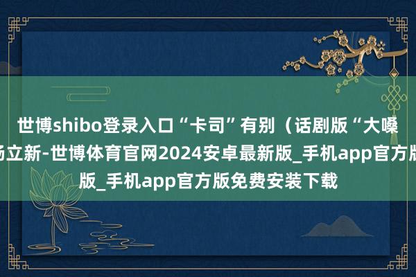 世博shibo登录入口“卡司”有别（话剧版“大嗓”的献技者是杨立新-世博体育官网2024安卓最新版_手机app官方版免费安装下载