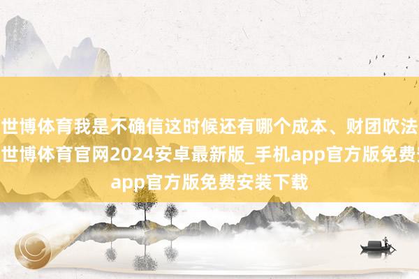 世博体育我是不确信这时候还有哪个成本、财团吹法螺来PK-世博体育官网2024安卓最新版_手机app官方版免费安装下载