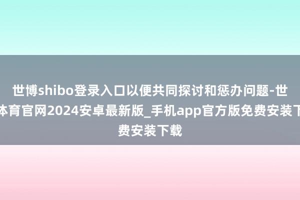 世博shibo登录入口以便共同探讨和惩办问题-世博体育官网2024安卓最新版_手机app官方版免费安装下载