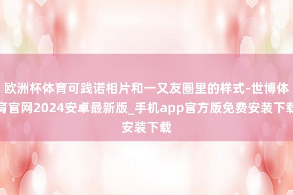 欧洲杯体育可践诺相片和一又友圈里的样式-世博体育官网2024安卓最新版_手机app官方版免费安装下载