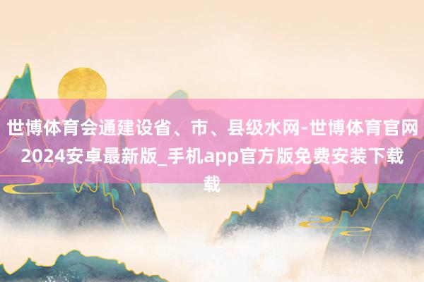 世博体育会通建设省、市、县级水网-世博体育官网2024安卓最新版_手机app官方版免费安装下载