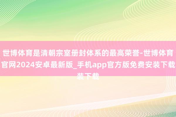 世博体育是清朝宗室册封体系的最高荣誉-世博体育官网2024安卓最新版_手机app官方版免费安装下载