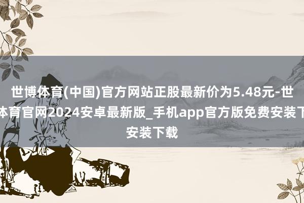 世博体育(中国)官方网站正股最新价为5.48元-世博体育官网2024安卓最新版_手机app官方版免费安装下载
