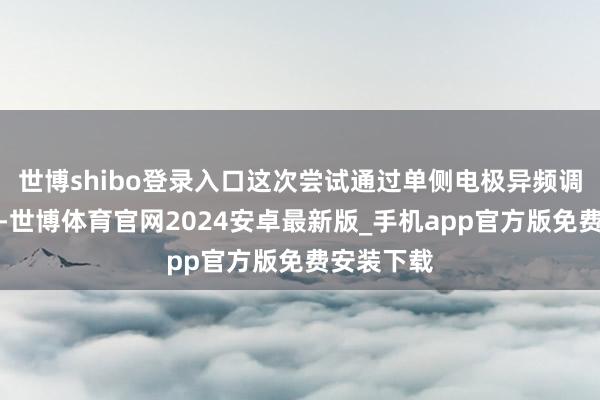 世博shibo登录入口这次尝试通过单侧电极异频调控多靶点-世博体育官网2024安卓最新版_手机app官方版免费安装下载