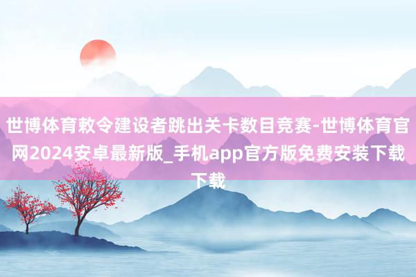 世博体育敕令建设者跳出关卡数目竞赛-世博体育官网2024安卓最新版_手机app官方版免费安装下载