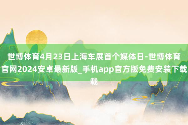 世博体育　　4月23日上海车展首个媒体日-世博体育官网2024安卓最新版_手机app官方版免费安装下载