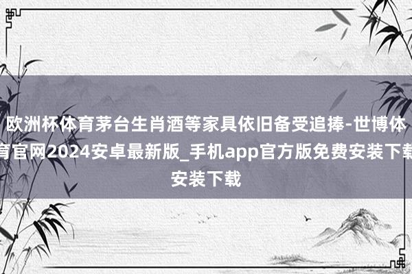欧洲杯体育茅台生肖酒等家具依旧备受追捧-世博体育官网2024安卓最新版_手机app官方版免费安装下载