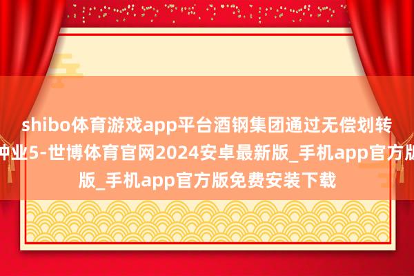 shibo体育游戏app平台酒钢集团通过无偿划转模样受让敦煌种业5-世博体育官网2024安卓最新版_手机app官方版免费安装下载