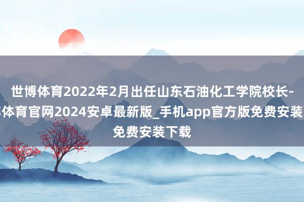 世博体育2022年2月出任山东石油化工学院校长-世博体育官网2024安卓最新版_手机app官方版免费安装下载
