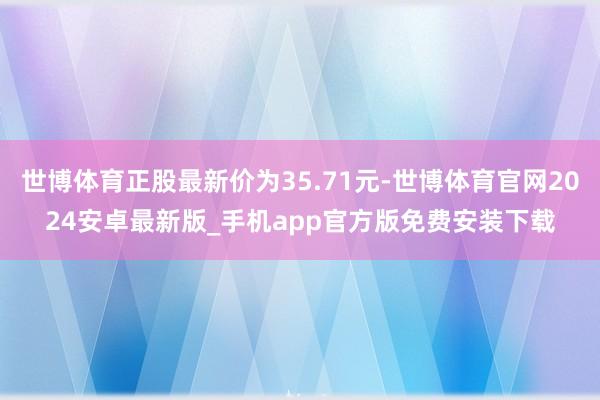 世博体育正股最新价为35.71元-世博体育官网2024安卓最新版_手机app官方版免费安装下载