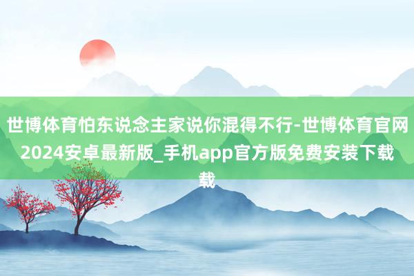 世博体育怕东说念主家说你混得不行-世博体育官网2024安卓最新版_手机app官方版免费安装下载