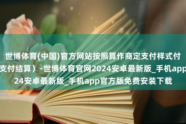 世博体育(中国)官方网站按照算作商定支付样式付款（每件居品应单独支付结算）-世博体育官网2024安卓最新版_手机app官方版免费安装下载