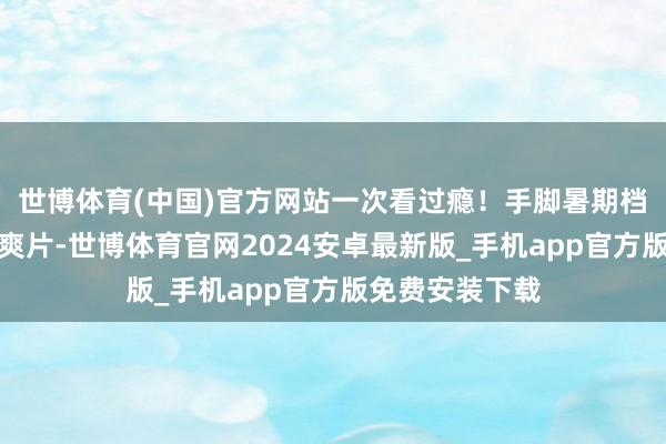 世博体育(中国)官方网站一次看过瘾！手脚暑期档唯独动作罪犯爽片-世博体育官网2024安卓最新版_手机app官方版免费安装下载
