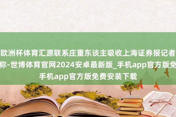 欧洲杯体育汇源联系庄重东谈主吸收上海证券报记者采访时复兴称-世博体育官网2024安卓最新版_手机app官方版免费安装下载