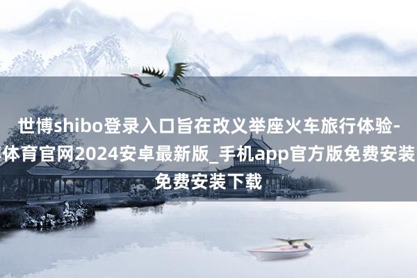 世博shibo登录入口旨在改义举座火车旅行体验-世博体育官网2024安卓最新版_手机app官方版免费安装下载