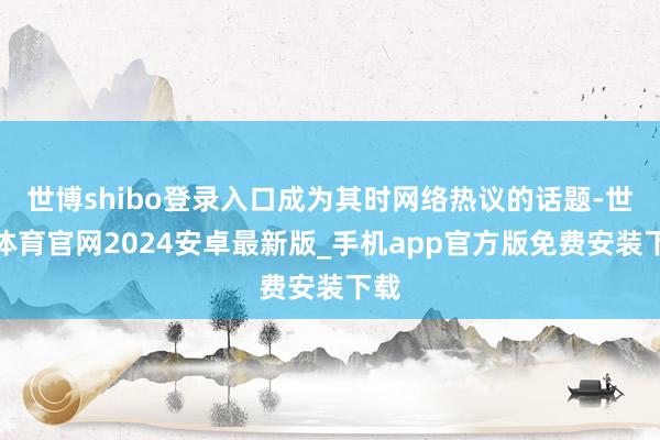 世博shibo登录入口成为其时网络热议的话题-世博体育官网2024安卓最新版_手机app官方版免费安装下载