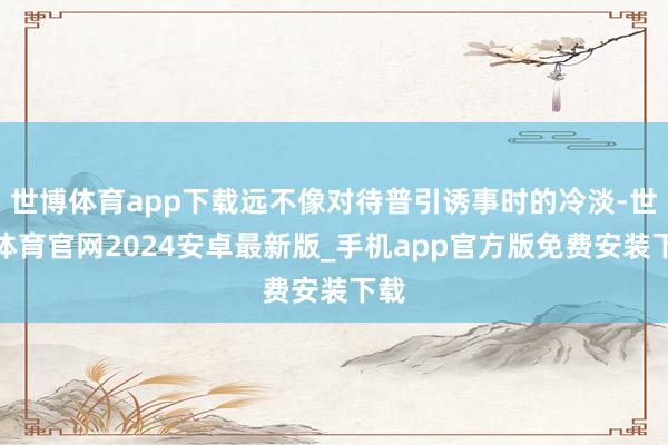 世博体育app下载远不像对待普引诱事时的冷淡-世博体育官网2024安卓最新版_手机app官方版免费安装下载