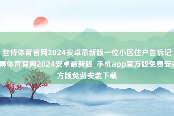 世博体育官网2024安卓最新版一位小区住户告诉记者-世博体育官网2024安卓最新版_手机app官方版免费安装下载