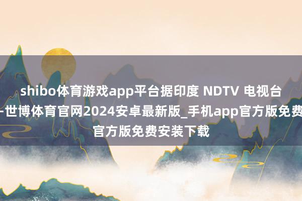 shibo体育游戏app平台据印度 NDTV 电视台周六报谈-世博体育官网2024安卓最新版_手机app官方版免费安装下载
