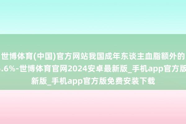 世博体育(中国)官方网站我国成年东谈主血脂额外的发病率高达35.6%-世博体育官网2024安卓最新版_手机app官方版免费安装下载