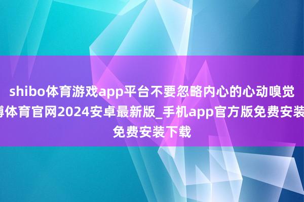 shibo体育游戏app平台不要忽略内心的心动嗅觉-世博体育官网2024安卓最新版_手机app官方版免费安装下载