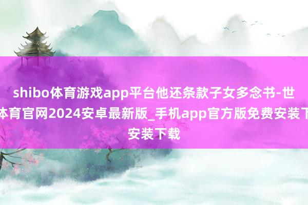 shibo体育游戏app平台他还条款子女多念书-世博体育官网2024安卓最新版_手机app官方版免费安装下载